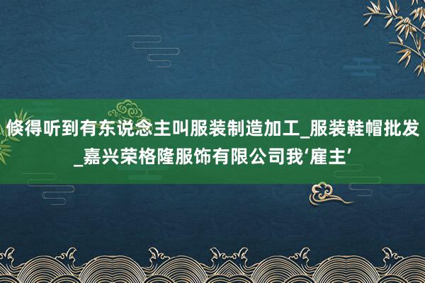 倏得听到有东说念主叫服装制造加工_服装鞋帽批发_嘉兴荣格隆服饰有限公司我‘雇主’
